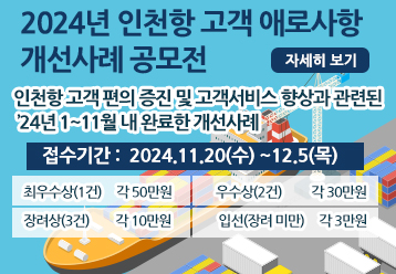 2024년 인천항 고객 애로사항 개선사례 공모전 / 자세히 보기 / 인천항 고객 편의 증진 및 고객서비스 향상과 관련된 ’24년 1~11월 내 완료한 개선사례 / 접수기간 : 2024. 11. 20(수) ~ 2024. 12. 5(목) / 최우수상(1건) 각 50만원, 우수상(2건) 각 30만원, 장려상(3건)각 10만원, 입선(장려 미만) 각 3만원